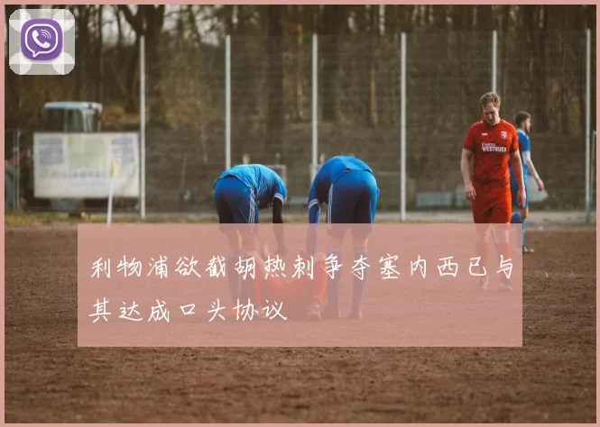 利物浦欲截胡热刺争夺塞内西已与其达成口头协议