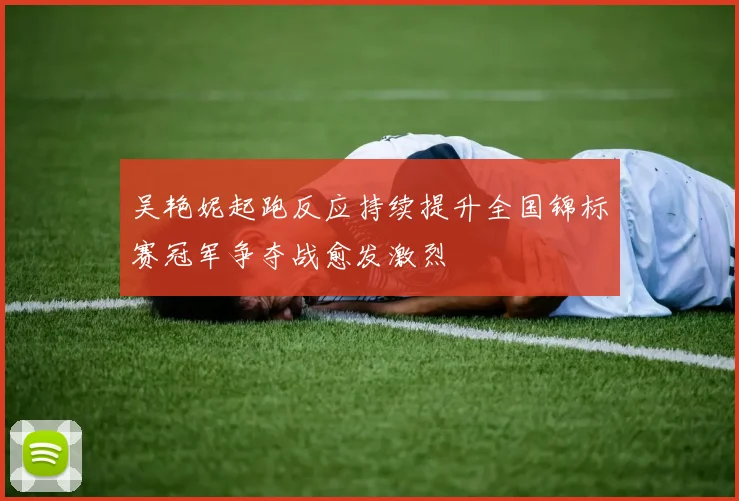 吴艳妮起跑反应持续提升全国锦标赛冠军争夺战愈发激烈