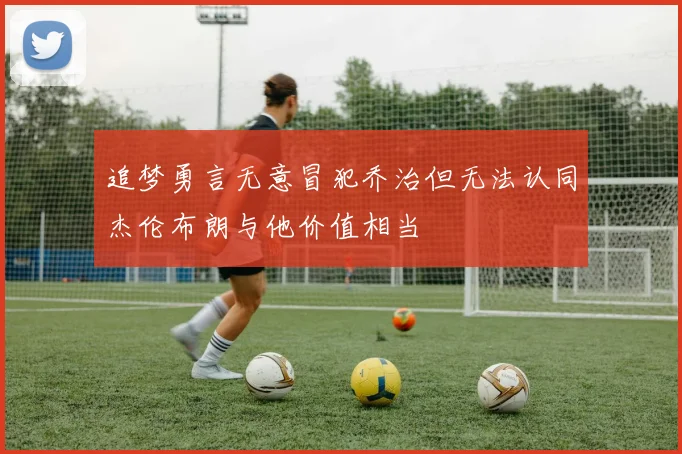 追梦勇言无意冒犯乔治但无法认同杰伦布朗与他价值相当