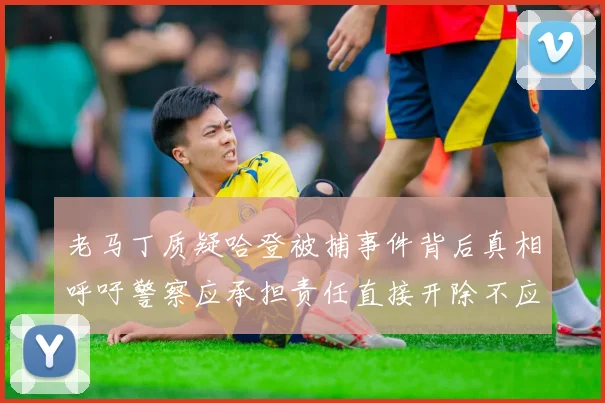 老马丁质疑哈登被捕事件背后真相呼吁警察应承担责任直接开除不应出风头