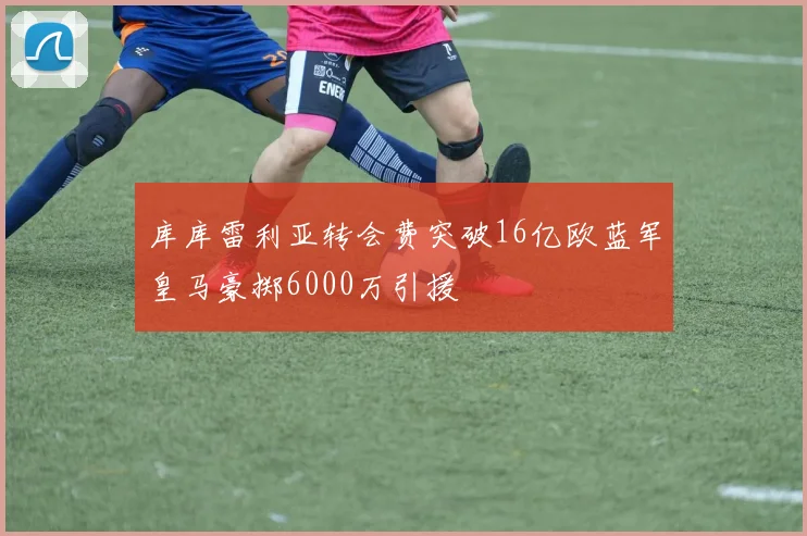 库库雷利亚转会费突破16亿欧蓝军皇马豪掷6000万引援
