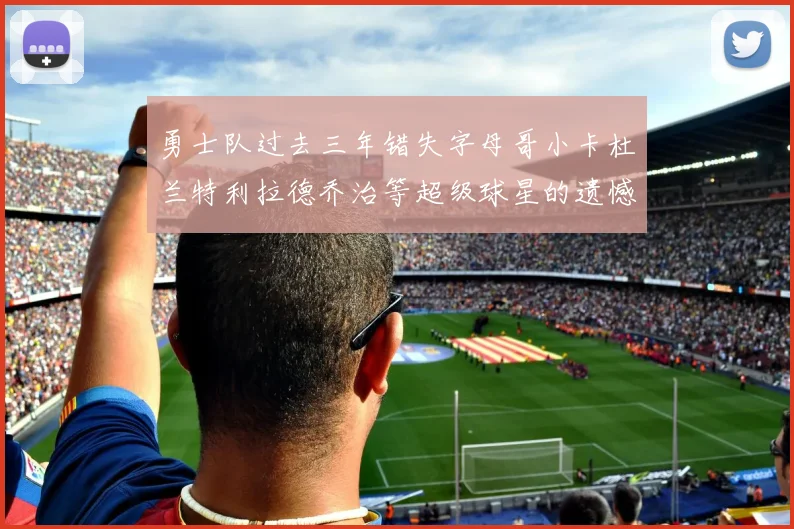 勇士队过去三年错失字母哥小卡杜兰特利拉德乔治等超级球星的遗憾回顾