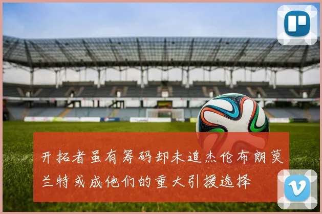 开拓者虽有筹码却未追杰伦布朗莫兰特或成他们的重大引援选择