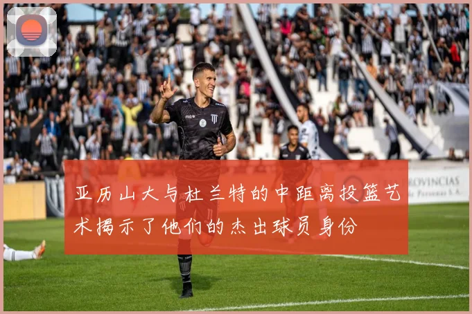 亚历山大与杜兰特的中距离投篮艺术揭示了他们的杰出球员身份