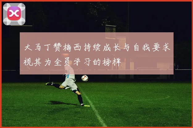 大马丁赞梅西持续成长与自我要求视其为全员学习的榜样