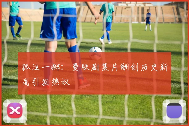 孤注一掷：曼联剧集片酬创历史新高引发热议
