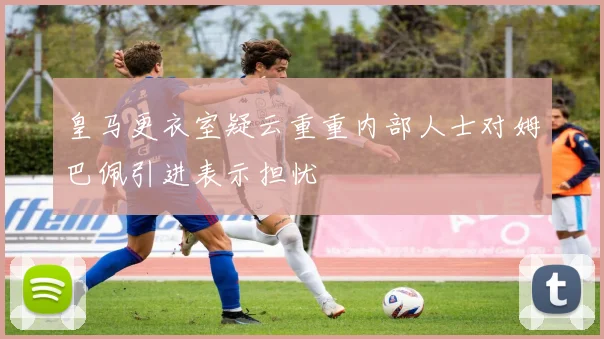 皇马更衣室疑云重重内部人士对姆巴佩引进表示担忧