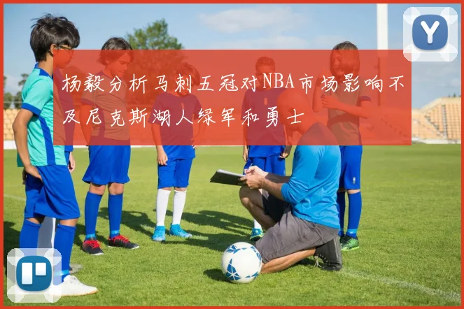 杨毅分析马刺五冠对NBA市场影响不及尼克斯湖人绿军和勇士