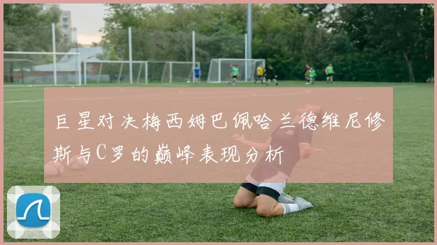 巨星对决梅西姆巴佩哈兰德维尼修斯与C罗的巅峰表现分析