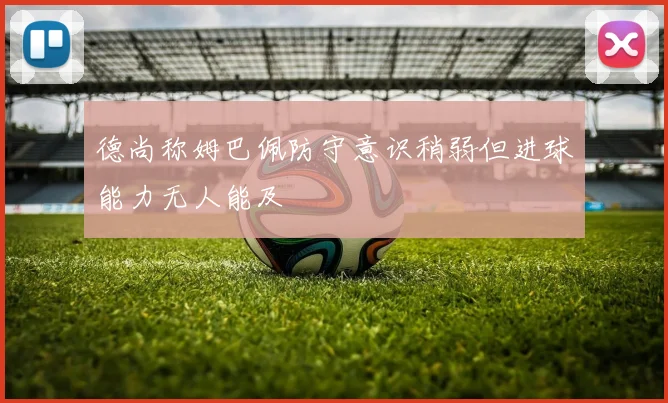 德尚称姆巴佩防守意识稍弱但进球能力无人能及