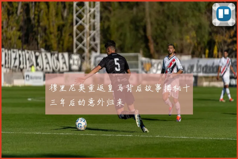 穆里尼奥重返皇马背后故事揭秘十三年后的意外归来