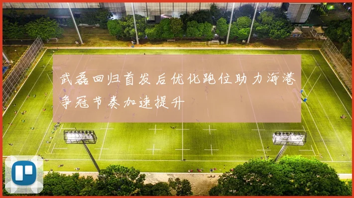 武磊回归首发后优化跑位助力海港争冠节奏加速提升