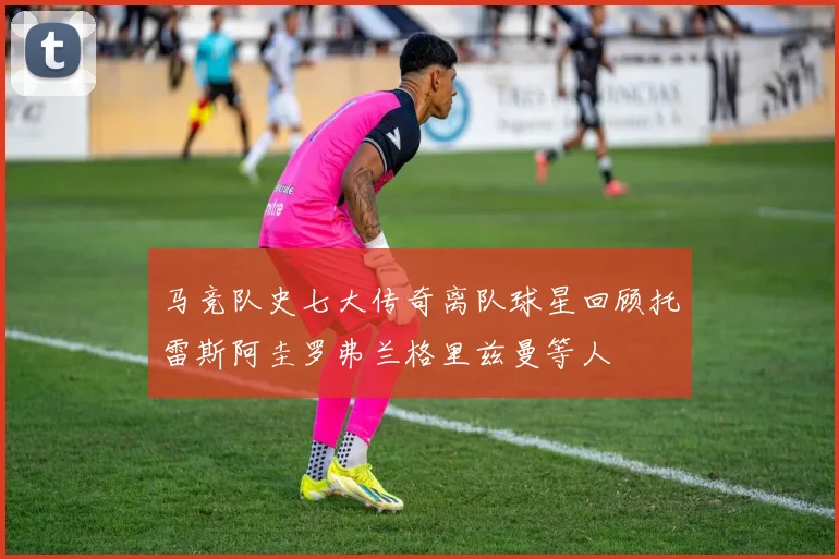 马竞队史七大传奇离队球星回顾托雷斯阿圭罗弗兰格里兹曼等人