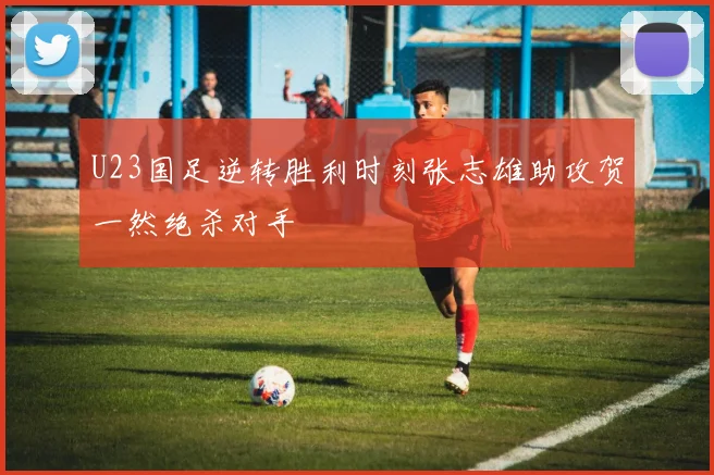 U23国足逆转胜利时刻张志雄助攻贺一然绝杀对手