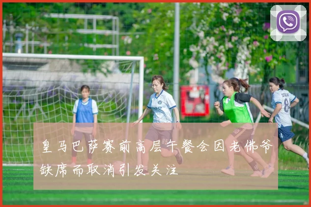 皇马巴萨赛前高层午餐会因老佛爷缺席而取消引发关注