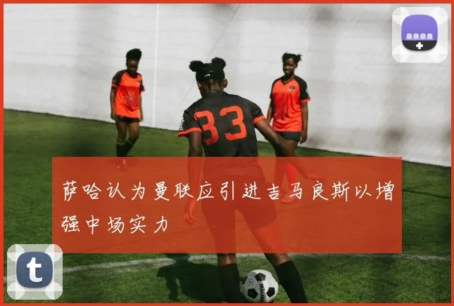 萨哈认为曼联应引进吉马良斯以增强中场实力