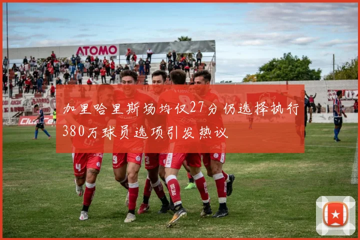加里哈里斯场均仅27分仍选择执行380万球员选项引发热议