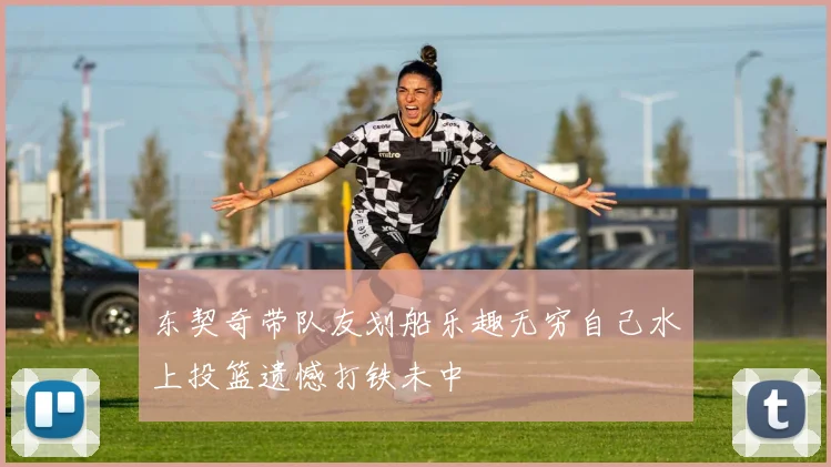 东契奇带队友划船乐趣无穷自己水上投篮遗憾打铁未中
