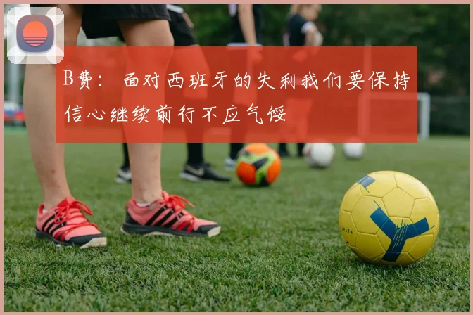 B费：面对西班牙的失利我们要保持信心继续前行不应气馁