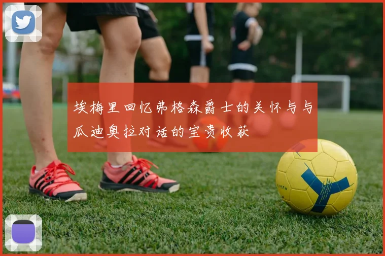 埃梅里回忆弗格森爵士的关怀与与瓜迪奥拉对话的宝贵收获