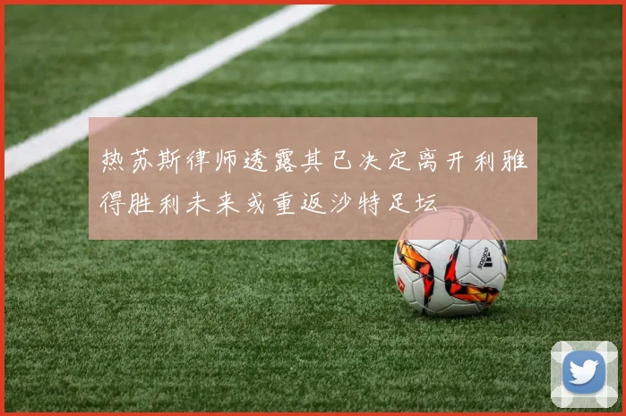 热苏斯律师透露其已决定离开利雅得胜利未来或重返沙特足坛