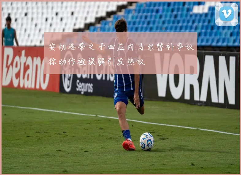 安切洛蒂之子回应内马尔替补争议称动作被误解引发热议