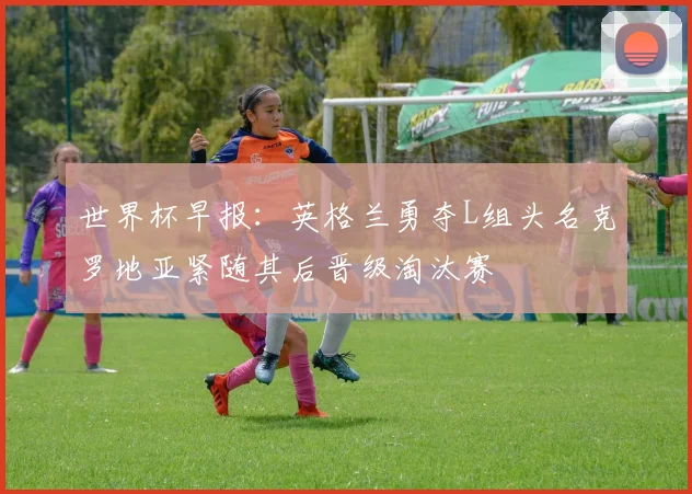 世界杯早报：英格兰勇夺L组头名克罗地亚紧随其后晋级淘汰赛