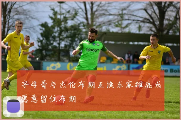 字母哥与杰伦布朗互换东家雄鹿或愿意留住布朗