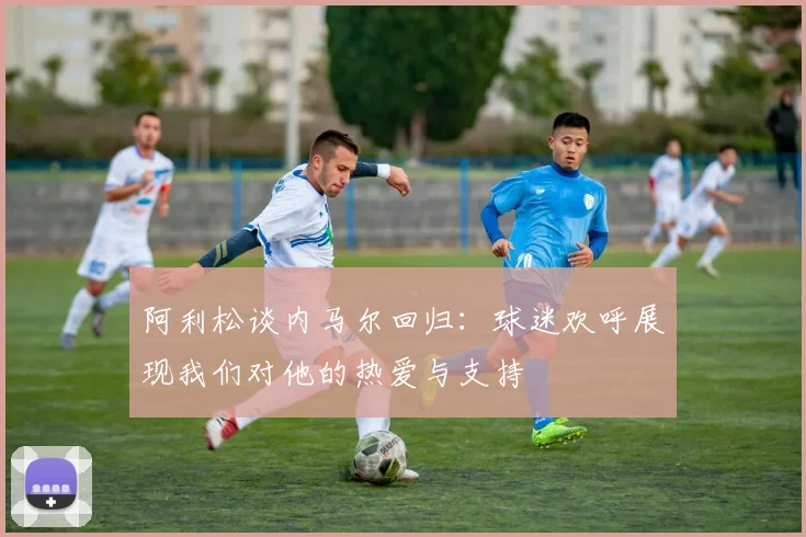 阿利松谈内马尔回归：球迷欢呼展现我们对他的热爱与支持