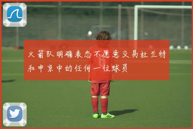 火箭队明确表态不愿意交易杜兰特和申京中的任何一位球员